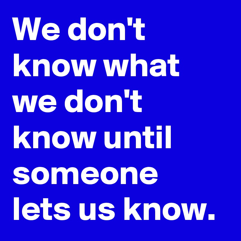 We don't know what we don't know until someone lets us know.
