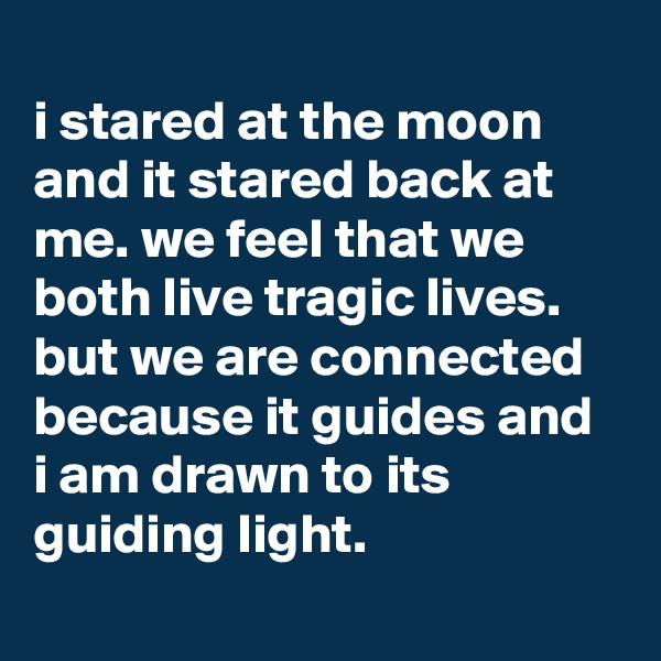 
i stared at the moon and it stared back at me. we feel that we both live tragic lives. but we are connected because it guides and i am drawn to its guiding light.
