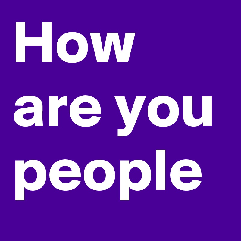 How are you people 