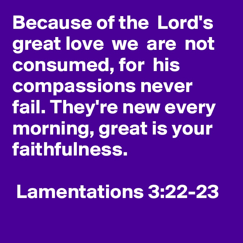 Because of the  Lord's  great love  we  are  not  consumed, for  his compassions never  fail. They're new every morning, great is your faithfulness. 

 Lamentations 3:22-23