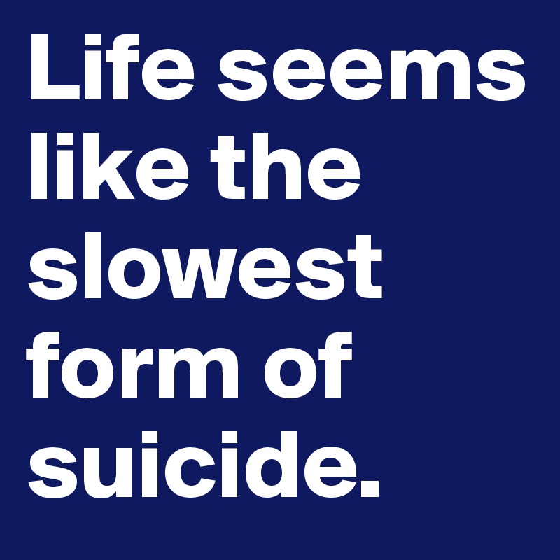 Life seems like the slowest form of suicide.
