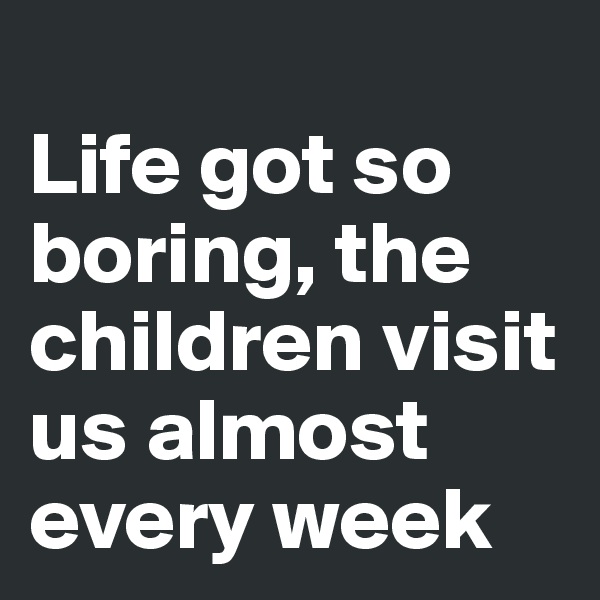 
Life got so boring, the children visit us almost every week 