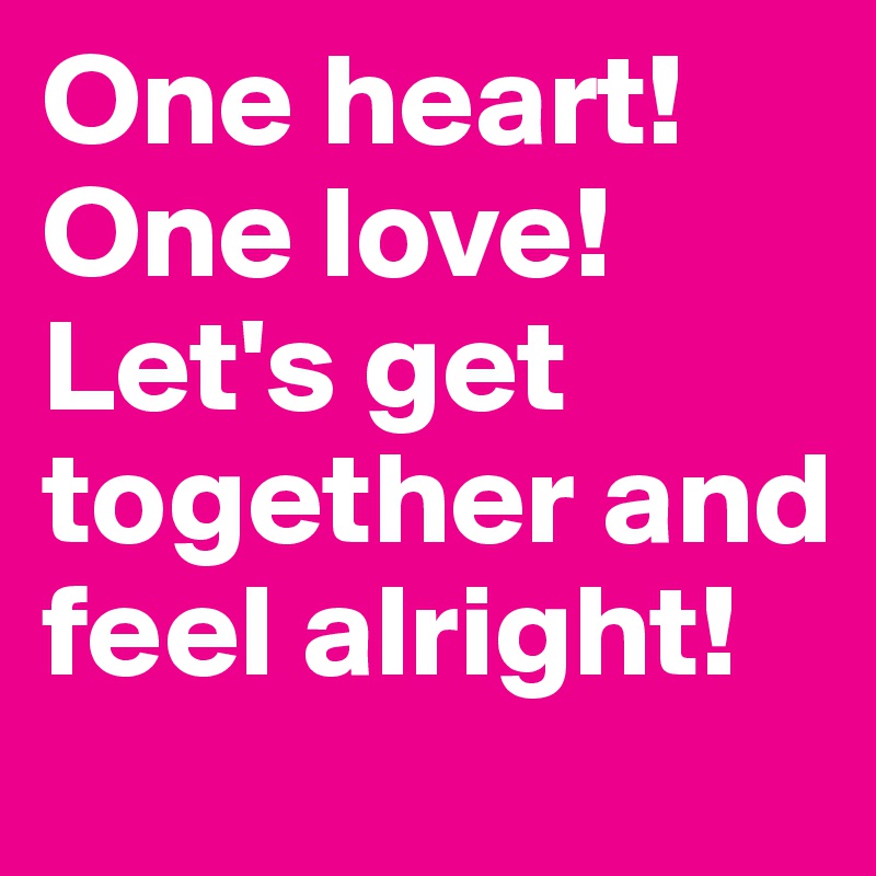One heart! One love! Let's get together and feel alright! 