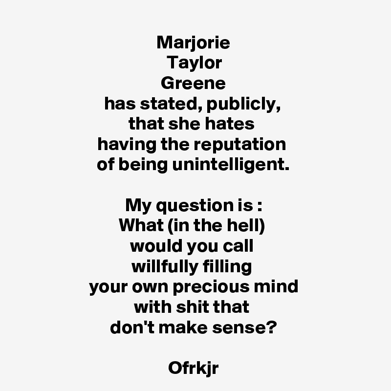 Marjorie
Taylor
Greene
has stated, publicly, 
that she hates 
having the reputation 
of being unintelligent.

My question is :
What (in the hell) 
would you call 
willfully filling 
your own precious mind
with shit that 
don't make sense?

Ofrkjr