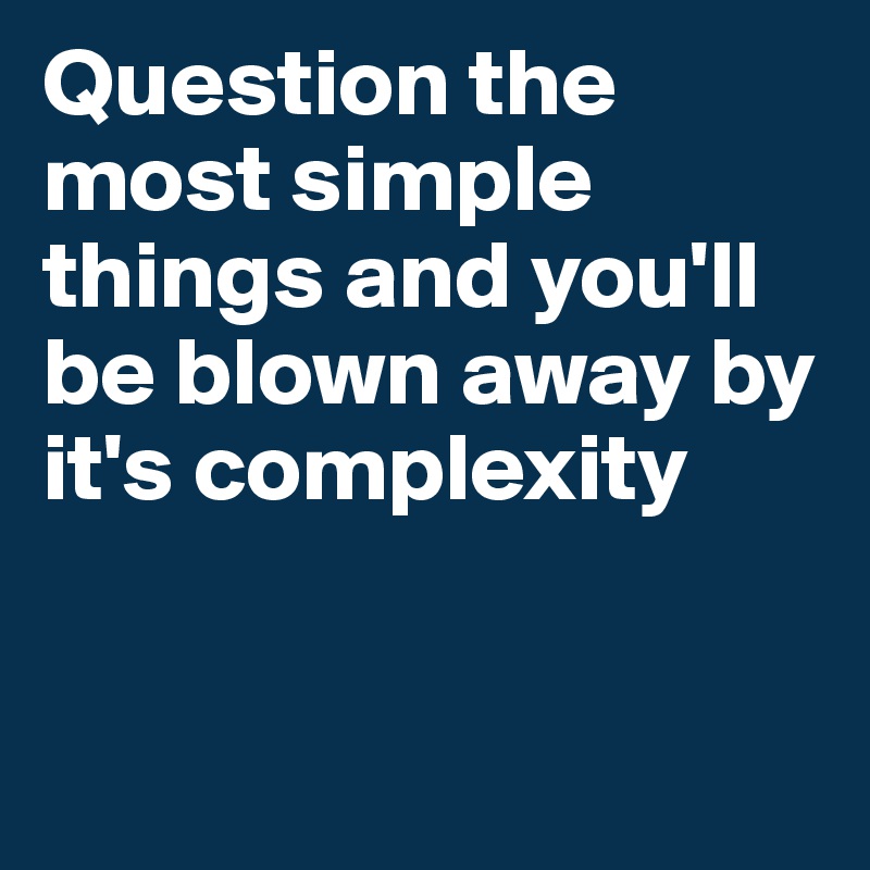 Question the most simple things and you'll be blown away by it's complexity


