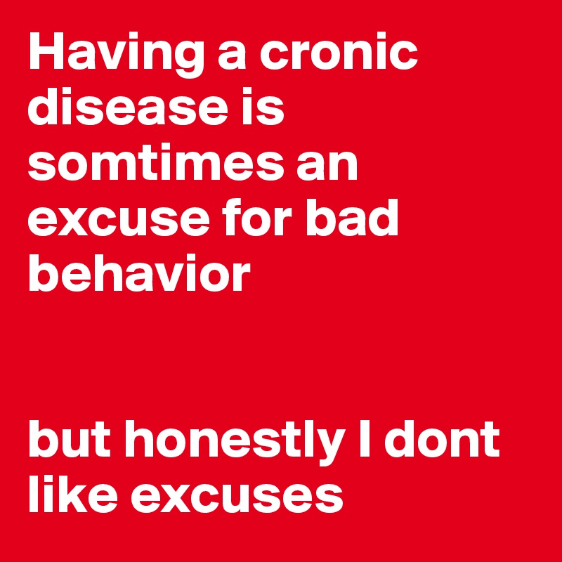 Having a cronic disease is somtimes an excuse for bad behavior 


but honestly I dont like excuses