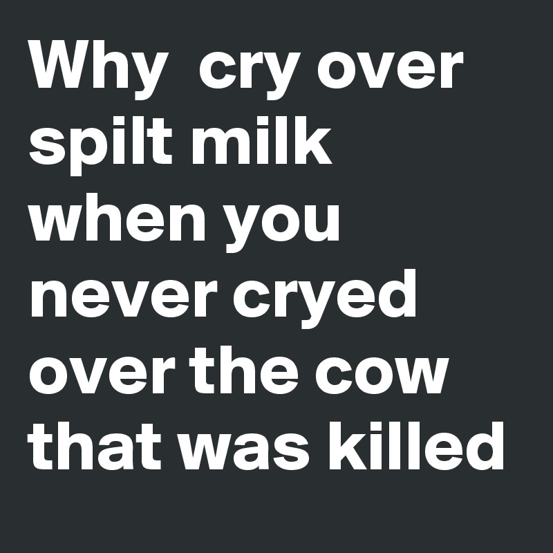 Why  cry over spilt milk when you never cryed over the cow that was killed