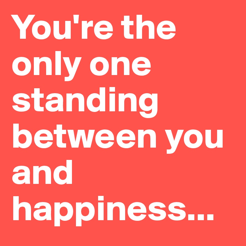You're the only one standing between you and happiness...