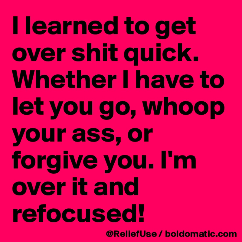 I learned to get over shit quick.           Whether I have to let you go, whoop your ass, or forgive you. I'm over it and refocused! 