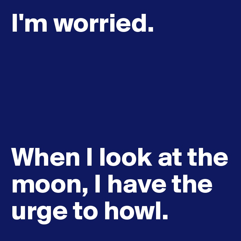 I'm worried.




When I look at the moon, I have the urge to howl.
