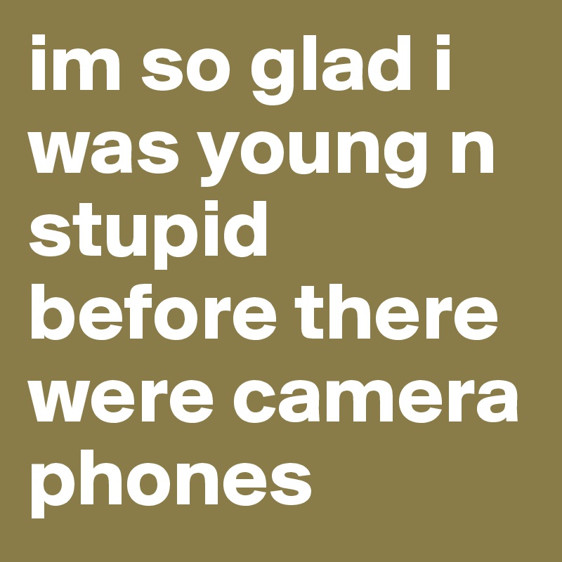 im so glad i was young n stupid before there were camera phones
