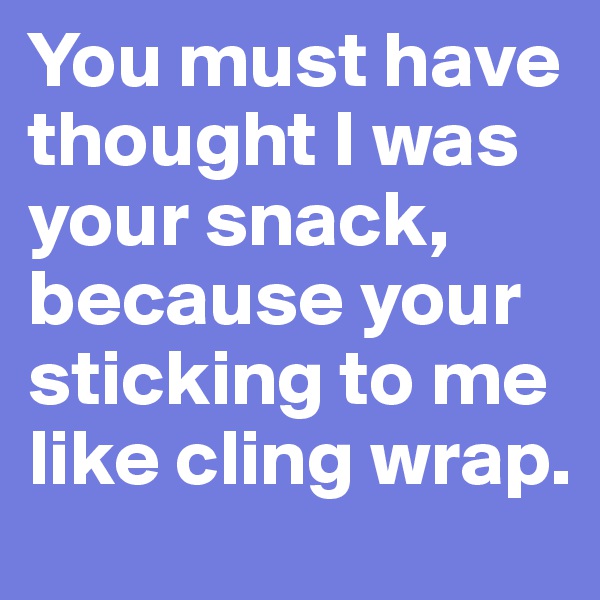 You must have thought I was your snack, because your sticking to me like cling wrap.
