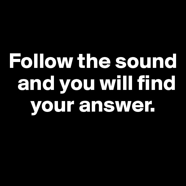 

Follow the sound  
  and you will find     
     your answer. 


