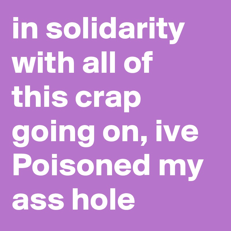 in solidarity with all of this crap going on, ive Poisoned my ass hole
