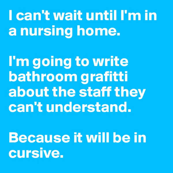 I can't wait until I'm in a nursing home. 

I'm going to write bathroom grafitti about the staff they can't understand.

Because it will be in cursive.