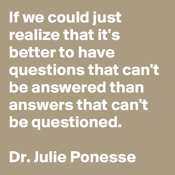 If we could just realize that it's better to have questions that can't be answered than answers that can't be questioned.

Dr. Julie Ponesse