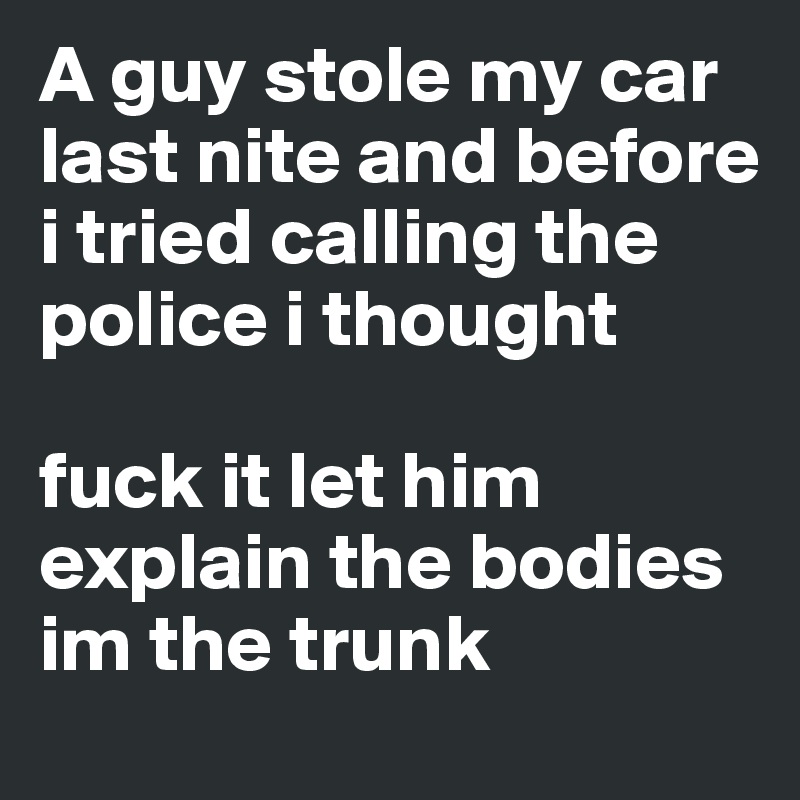 A guy stole my car last nite and before i tried calling the police i thought 

fuck it let him explain the bodies im the trunk