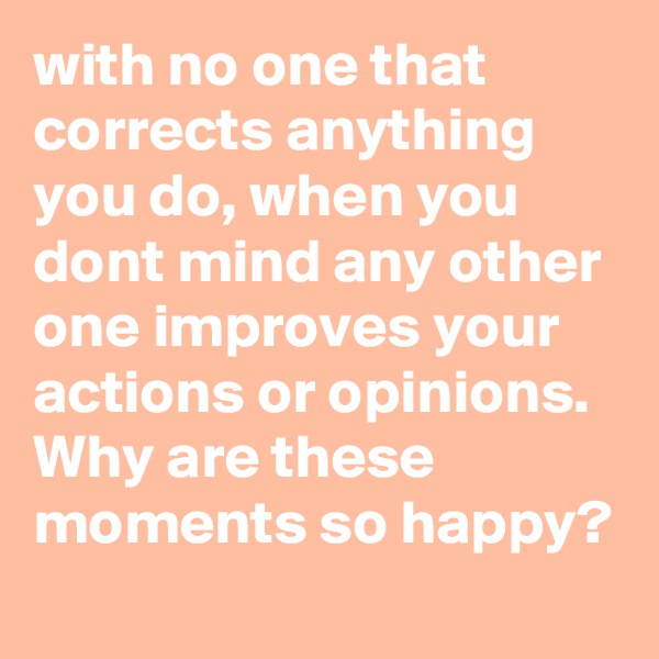 with no one that corrects anything you do, when you dont mind any other one improves your actions or opinions. Why are these moments so happy?