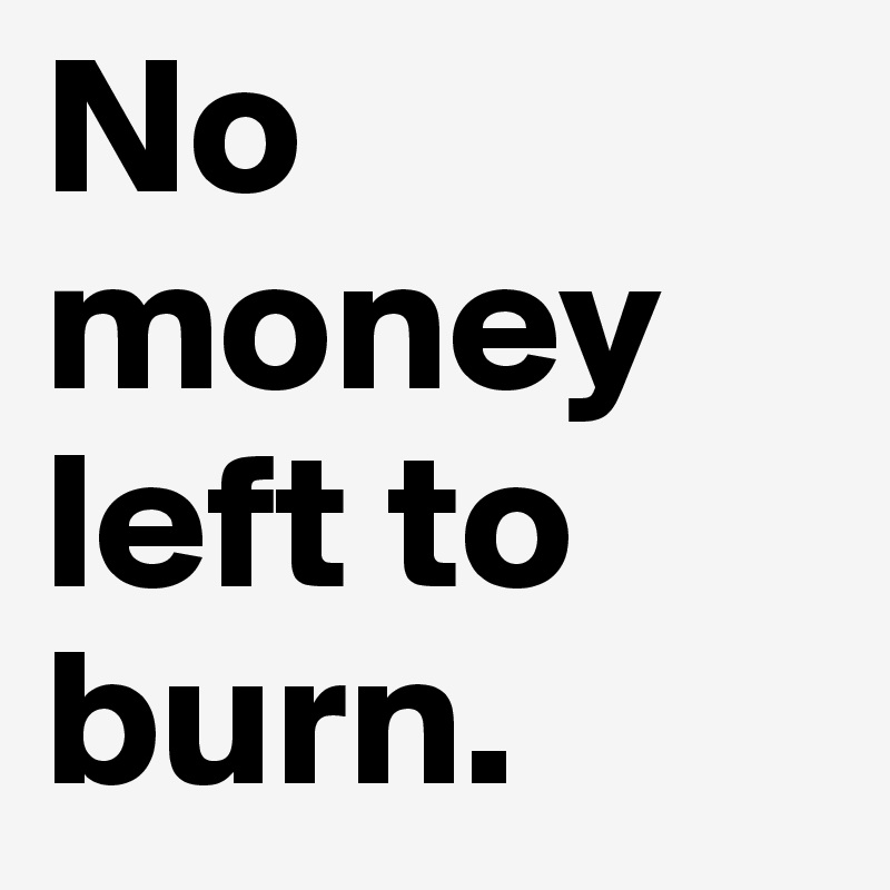 No money left to burn.