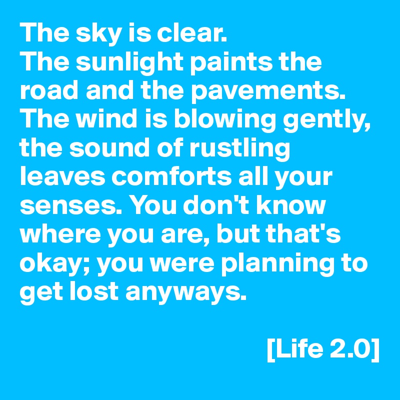 The sky is clear.
The sunlight paints the road and the pavements. The wind is blowing gently, the sound of rustling leaves comforts all your senses. You don't know where you are, but that's okay; you were planning to get lost anyways.

                                           [Life 2.0]