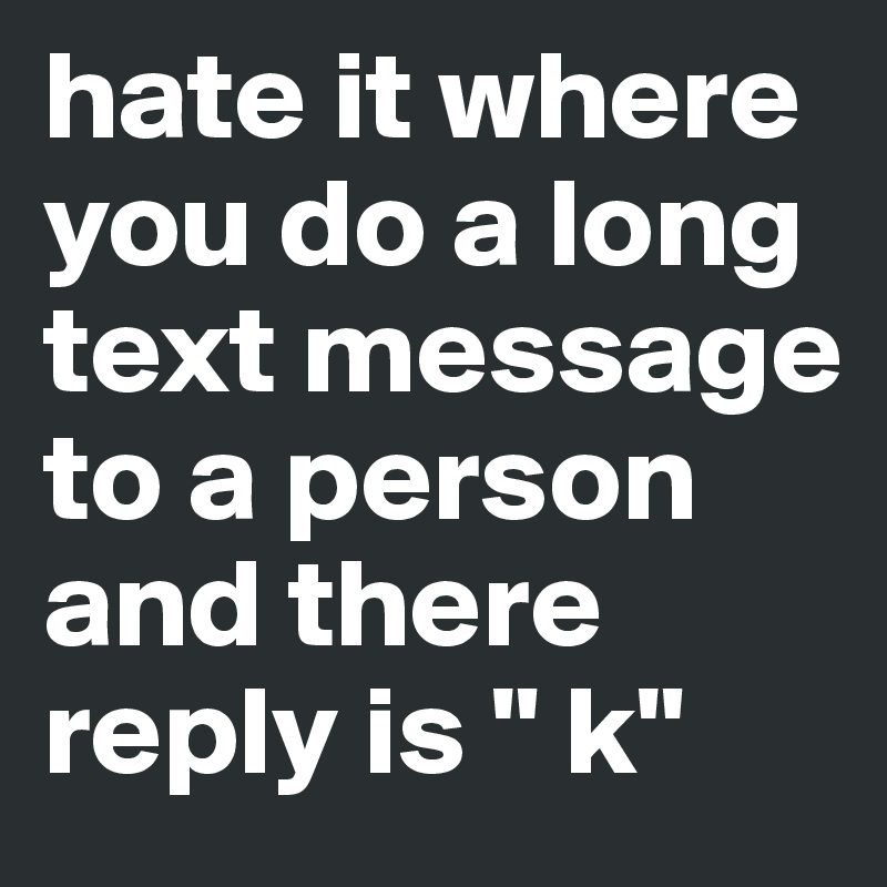 hate it where you do a long text message to a person and there reply is " k" 