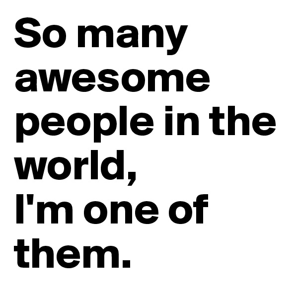So many awesome people in the world,
I'm one of them. 