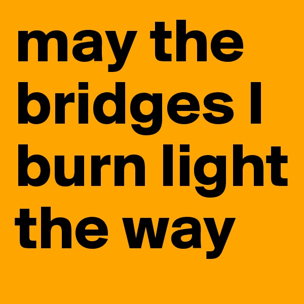 may the bridges I burn light the way