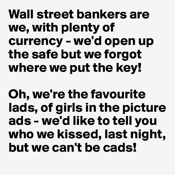 Wall street bankers are we, with plenty of currency - we'd open up the safe but we forgot where we put the key!

Oh, we're the favourite lads, of girls in the picture ads - we'd like to tell you who we kissed, last night, but we can't be cads!
