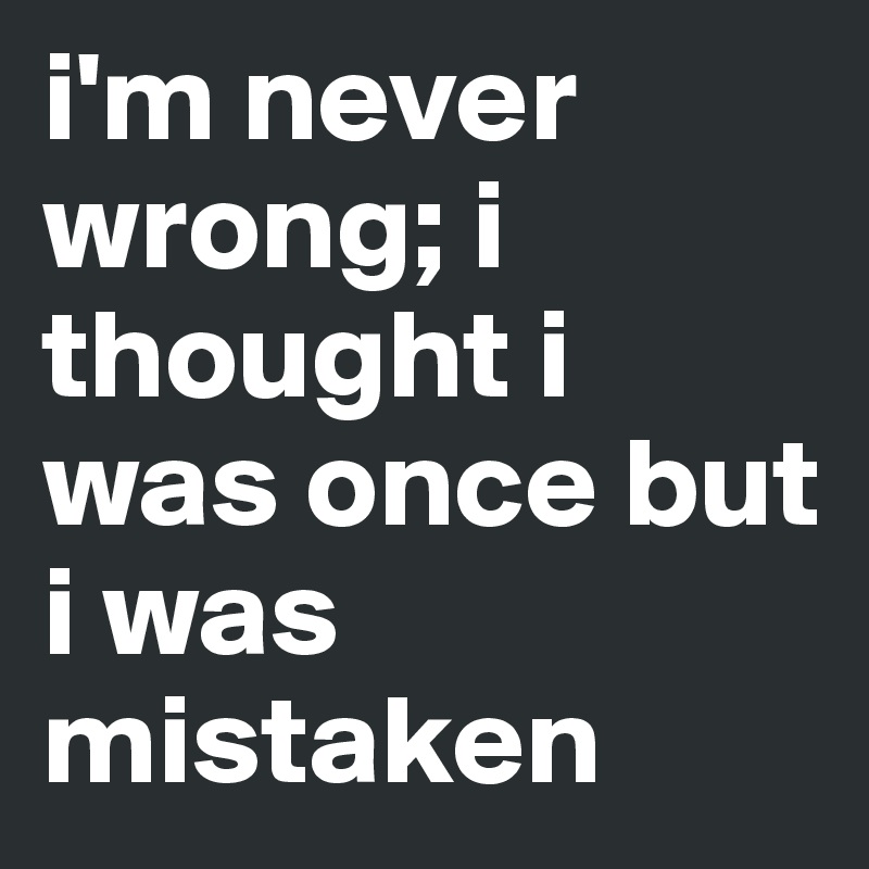 i'm never wrong; i thought i was once but i was mistaken