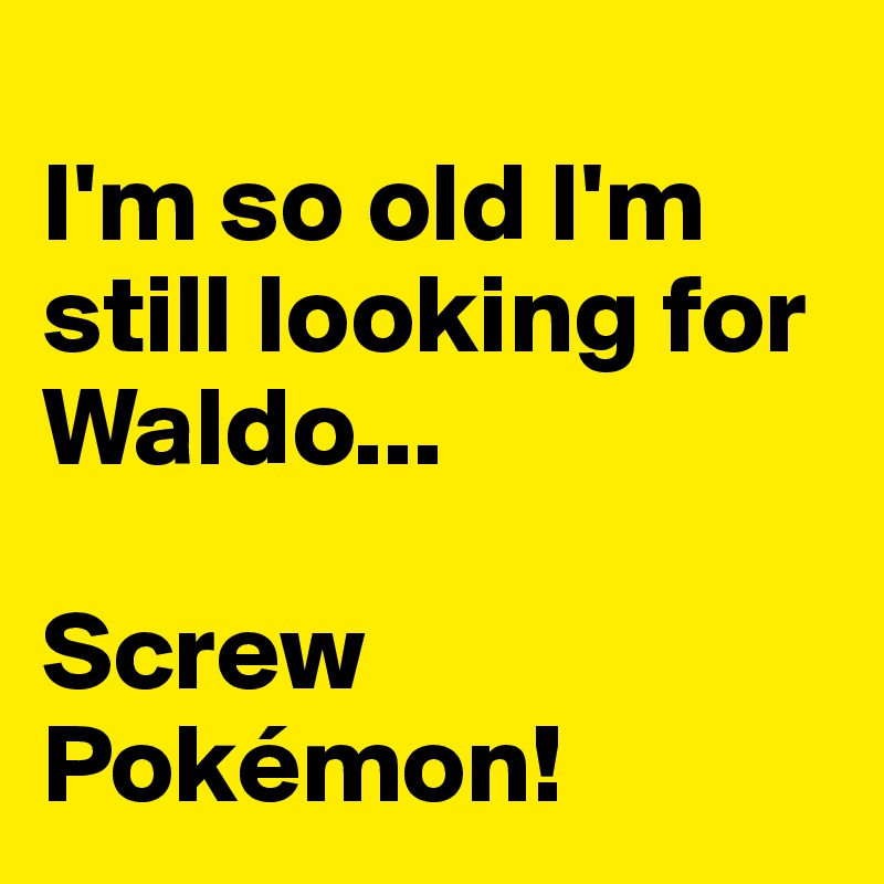 
I'm so old I'm still looking for Waldo...

Screw Pokémon!