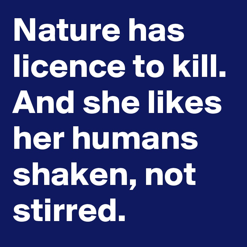 Nature has licence to kill.
And she likes her humans shaken, not stirred.