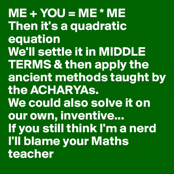 ME + YOU = ME * ME
Then it's a quadratic equation
We'll settle it in MIDDLE TERMS & then apply the ancient methods taught by the ACHARYAs.
We could also solve it on our own, inventive...
If you still think I'm a nerd
I'll blame your Maths teacher