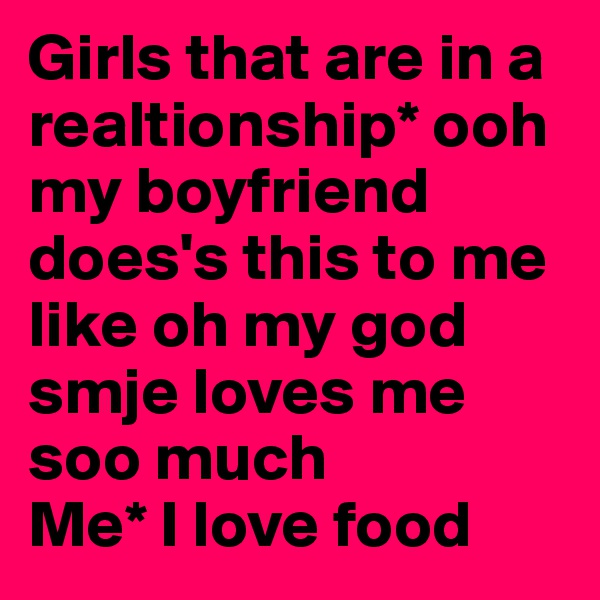 Girls that are in a realtionship* ooh my boyfriend does's this to me like oh my god smje loves me soo much 
Me* I love food 