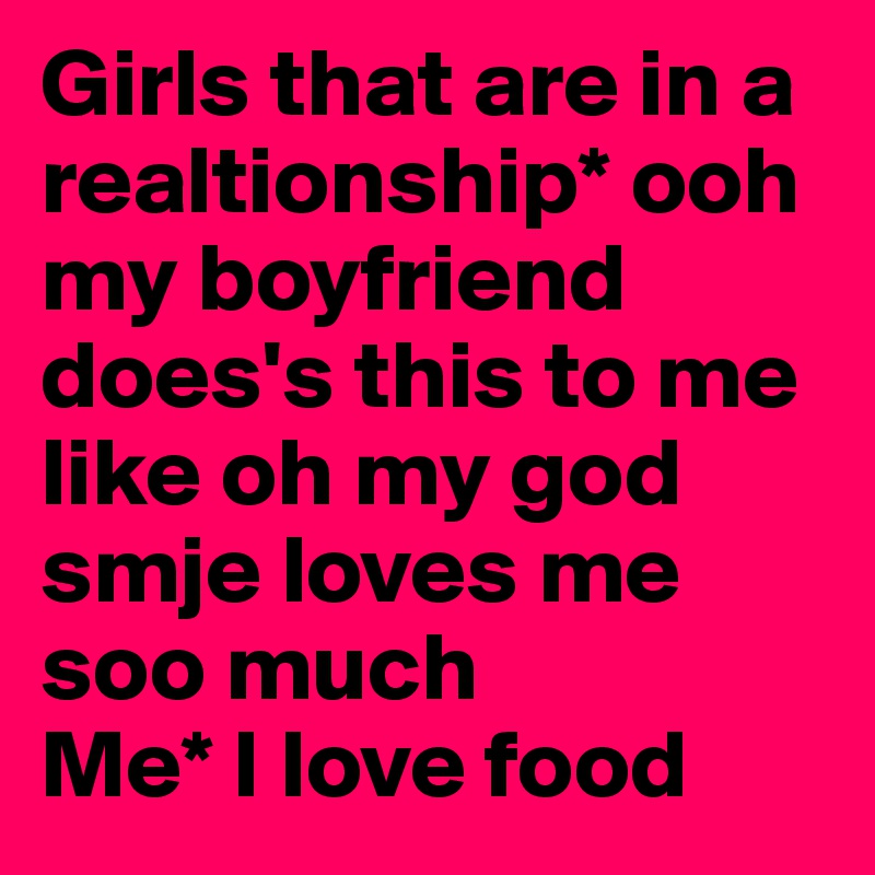 Girls that are in a realtionship* ooh my boyfriend does's this to me like oh my god smje loves me soo much 
Me* I love food 