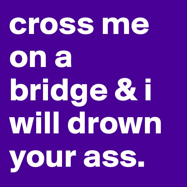 cross me on a bridge & i will drown your ass.