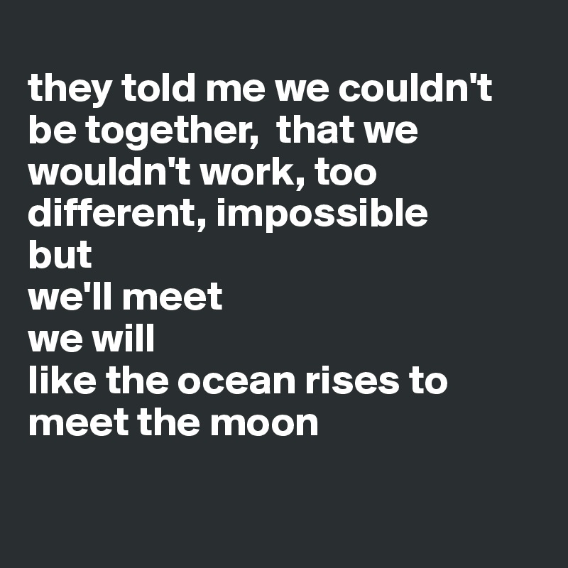 
they told me we couldn't be together,  that we wouldn't work, too different, impossible 
but
we'll meet 
we will
like the ocean rises to meet the moon

