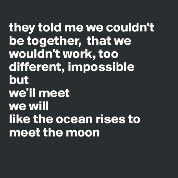 
they told me we couldn't be together,  that we wouldn't work, too different, impossible 
but
we'll meet 
we will
like the ocean rises to meet the moon

