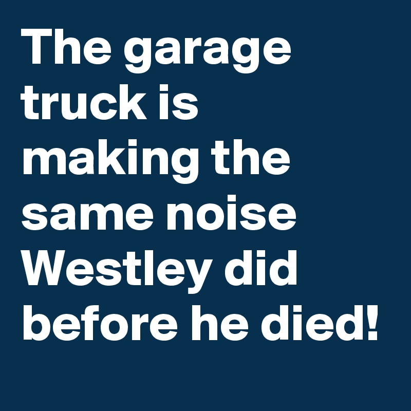 The garage truck is making the same noise Westley did before he died!