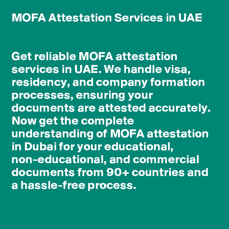 MOFA Attestation Services in UAE


Get reliable MOFA attestation services in UAE. We handle visa, residency, and company formation processes, ensuring your documents are attested accurately. 
Now get the complete understanding of MOFA attestation in Dubai for your educational, non-educational, and commercial documents from 90+ countries and a hassle-free process.

