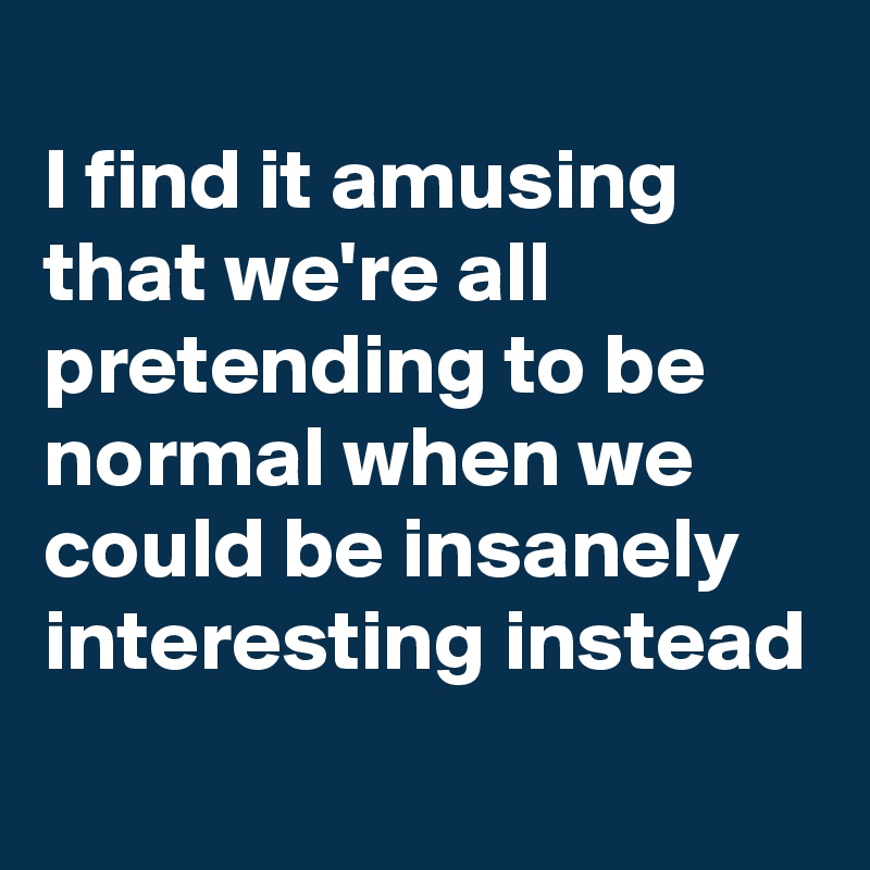 I Find It Amusing That We Re All Pretending To Be Normal When We Could Be Insanely Interesting Instead Post By Bettydent On Boldomatic