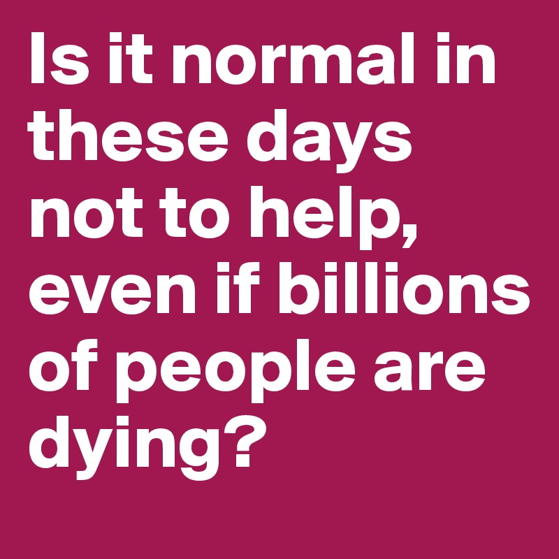 Is it normal in these days not to help, even if billions of people are dying? 