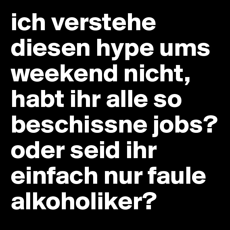ich verstehe diesen hype ums weekend nicht, habt ihr alle so beschissne jobs? oder seid ihr einfach nur faule alkoholiker?