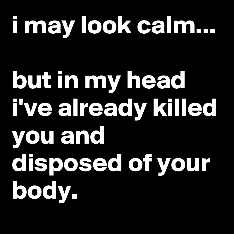 i may look calm...

but in my head i've already killed you and disposed of your body.