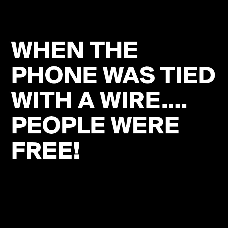 
WHEN THE PHONE WAS TIED WITH A WIRE....
PEOPLE WERE FREE!

