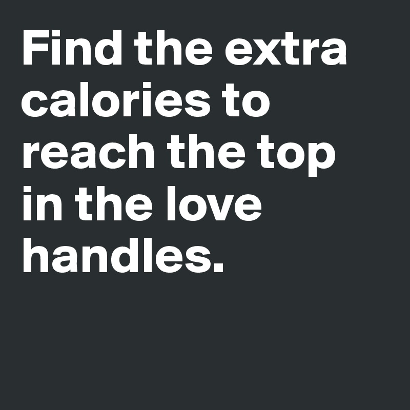 Find the extra calories to reach the top in the love handles. 

