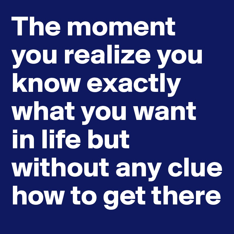 The moment you realize you know exactly what you want in life but without any clue how to get there