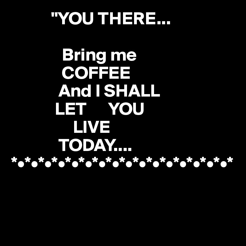            "YOU THERE...

              Bring me
              COFFEE 
             And I SHALL
            LET      YOU 
                 LIVE 
             TODAY....
*•*•*•*•*•*•*•*•*•*•*•*•*•*•*•*•*

