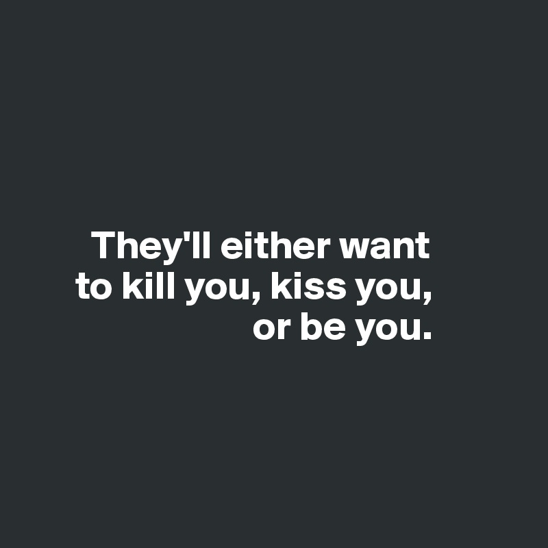 They'll either want to kill you, kiss you, or be you. - Post by ...