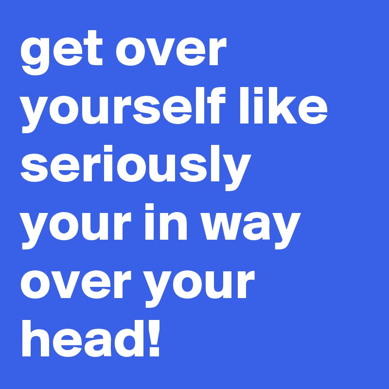get over yourself like seriously your in way over your head!