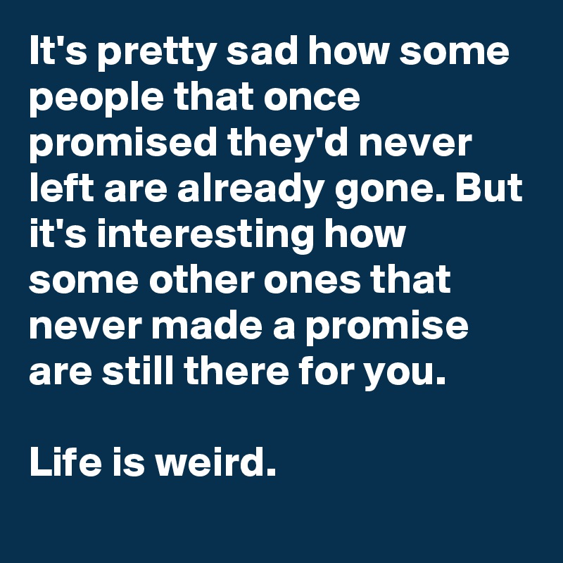 It's pretty sad how some people that once promised they'd never left are already gone. But it's interesting how some other ones that never made a promise are still there for you.

Life is weird.
